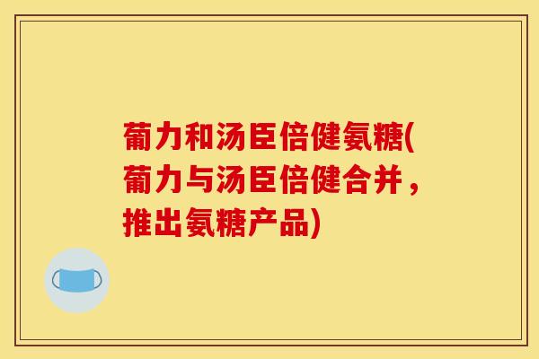 葡力和汤臣倍健氨糖(葡力与汤臣倍健合并，推出氨糖产品)