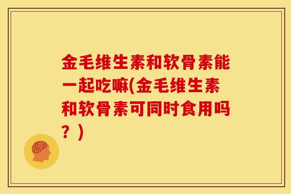 金毛维生素和软骨素能一起吃嘛(金毛维生素和软骨素可同时食用吗？)