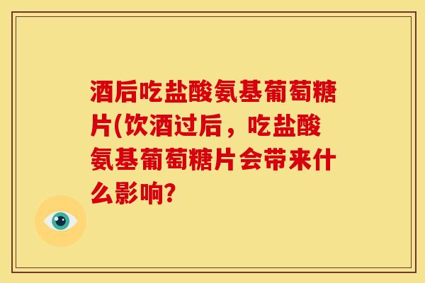 酒后吃盐酸氨基葡萄糖片(饮酒过后，吃盐酸氨基葡萄糖片会带来什么影响？