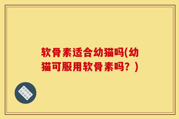 软骨素适合幼猫吗(幼猫可服用软骨素吗？)