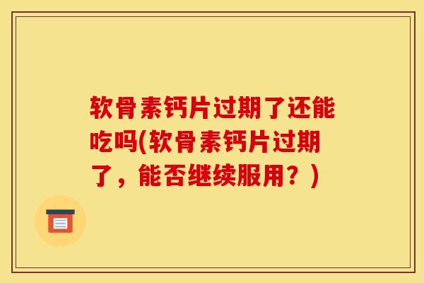 软骨素钙片过期了还能吃吗(软骨素钙片过期了，能否继续服用？)-第1张图片-关节骑士
