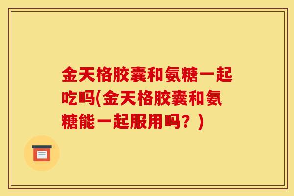 金天格胶囊和氨糖一起吃吗(金天格胶囊和氨糖能一起服用吗？)