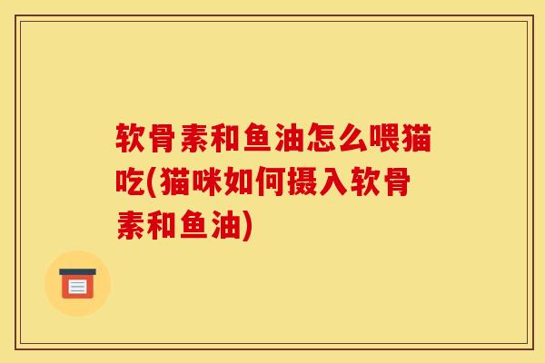 软骨素和鱼油怎么喂猫吃(猫咪如何摄入软骨素和鱼油)