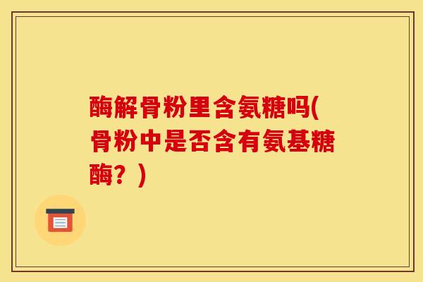 酶解骨粉里含氨糖吗(骨粉中是否含有氨基糖酶？)