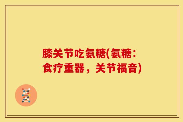 膝关节吃氨糖(氨糖：食疗重器，关节福音)