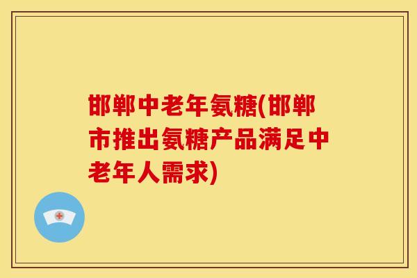 邯郸中老年氨糖(邯郸市推出氨糖产品满足中老年人需求)