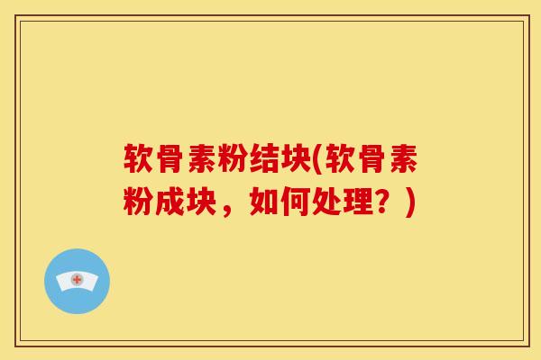 软骨素粉结块(软骨素粉成块，如何处理？)