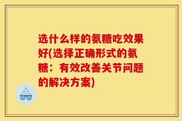 选什么样的氨糖吃效果好(选择正确形式的氨糖：有效改善关节问题的解决方案)