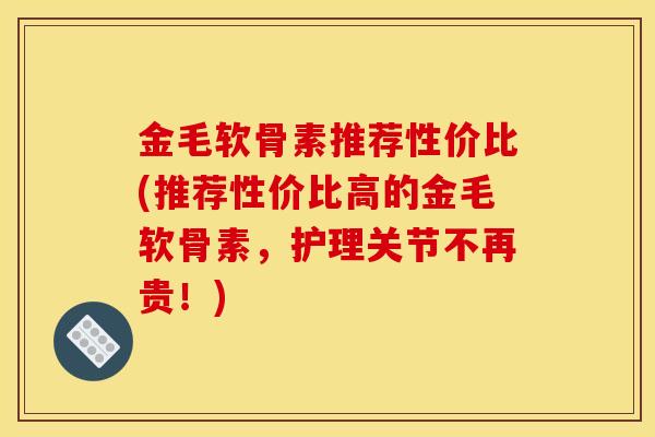 金毛软骨素推荐性价比(推荐性价比高的金毛软骨素，护理关节不再贵！)