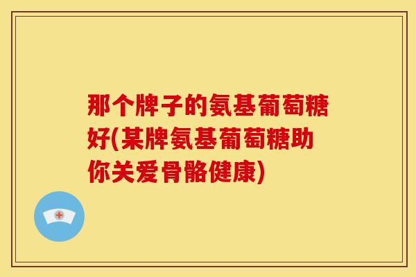 那个牌子的氨基葡萄糖好(某牌氨基葡萄糖助你关爱骨骼健康)
