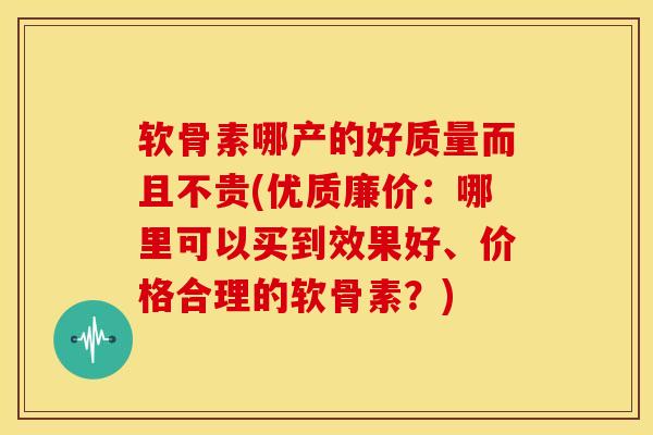软骨素哪产的好质量而且不贵(优质廉价：哪里可以买到效果好、价格合理的软骨素？)