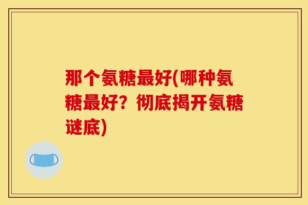 那个氨糖最好(哪种氨糖最好？彻底揭开氨糖谜底)