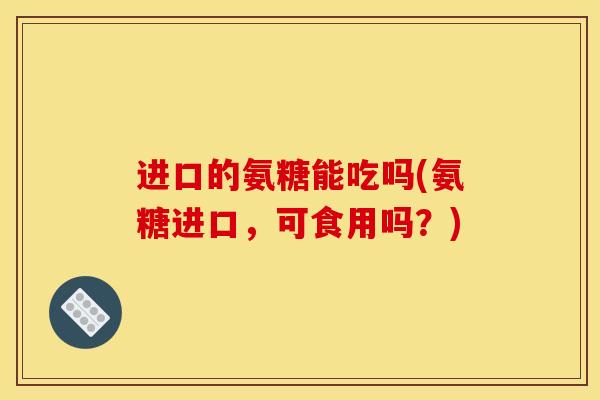 进口的氨糖能吃吗(氨糖进口，可食用吗？)