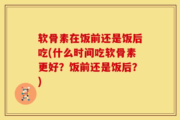 软骨素在饭前还是饭后吃(什么时间吃软骨素更好？饭前还是饭后？)