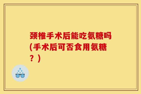颈椎手术后能吃氨糖吗(手术后可否食用氨糖？)