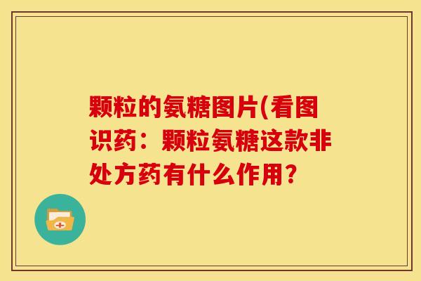 颗粒的氨糖图片(看图识药：颗粒氨糖这款非处方药有什么作用？