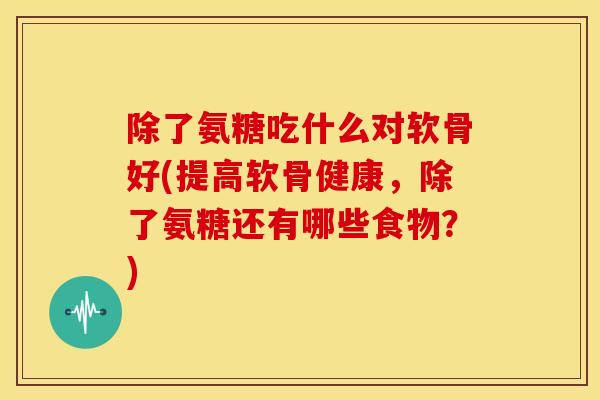 除了氨糖吃什么对软骨好(提高软骨健康，除了氨糖还有哪些食物？)