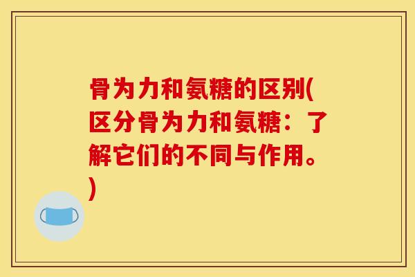 骨为力和氨糖的区别(区分骨为力和氨糖：了解它们的不同与作用。)