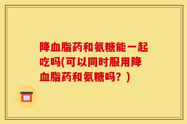 降血脂药和氨糖能一起吃吗(可以同时服用降血脂药和氨糖吗?)-第1张图片-关节骑士 降血脂药和氨糖能一起吃吗(可以同时服用降血脂药和氨糖吗?)-第1张图片-关节骑士