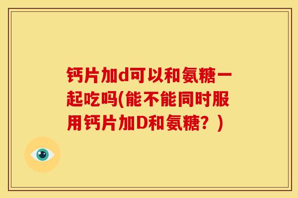 钙片加d可以和氨糖一起吃吗(能不能同时服用钙片加D和氨糖？)
