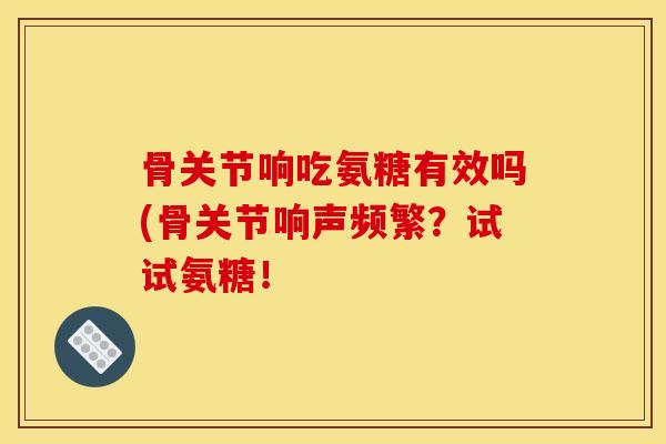 骨关节响吃氨糖有效吗(骨关节响声频繁？试试氨糖！