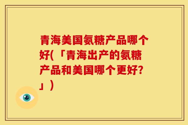青海美国氨糖产品哪个好(「青海出产的氨糖产品和美国哪个更好？」)