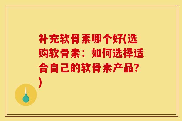 补充软骨素哪个好(选购软骨素：如何选择适合自己的软骨素产品？)