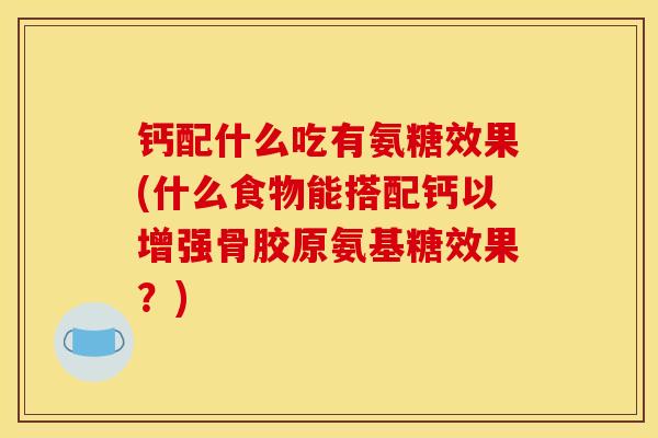 钙配什么吃有氨糖效果(什么食物能搭配钙以增强骨胶原氨基糖效果？)