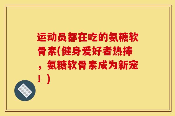 运动员都在吃的氨糖软骨素(健身爱好者热捧，氨糖软骨素成为新宠！)
