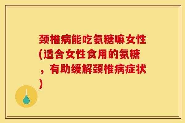 颈椎病能吃氨糖嘛女性(适合女性食用的氨糖，有助缓解颈椎病症状)