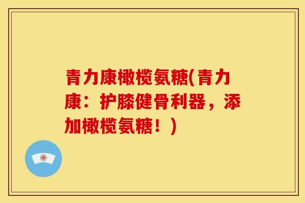 青力康橄榄氨糖(青力康：护膝健骨利器，添加橄榄氨糖！)