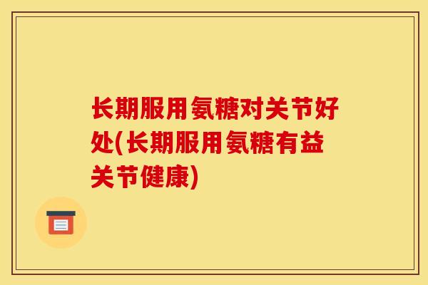 长期服用氨糖对关节好处(长期服用氨糖有益关节健康)
