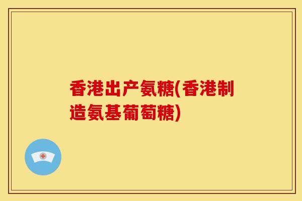 香港出产氨糖(香港制造氨基葡萄糖)