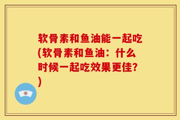 软骨素和鱼油能一起吃(软骨素和鱼油：什么时候一起吃效果更佳？)