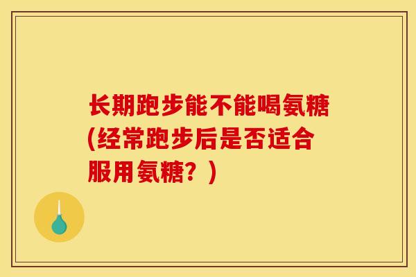 长期跑步能不能喝氨糖(经常跑步后是否适合服用氨糖？)