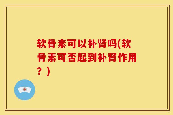 软骨素可以补肾吗(软骨素可否起到补肾作用？)