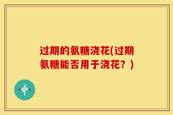 过期的氨糖浇花(过期氨糖能否用于浇花？)