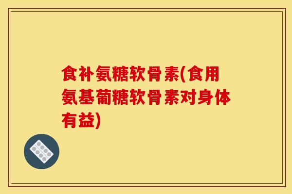 食补氨糖软骨素(食用氨基葡糖软骨素对身体有益)
