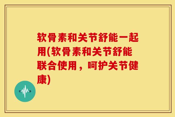 软骨素和关节舒能一起用(软骨素和关节舒能联合使用，呵护关节健康)
