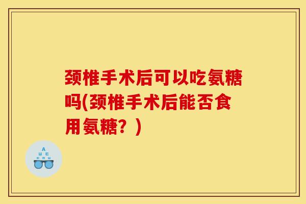 颈椎手术后可以吃氨糖吗(颈椎手术后能否食用氨糖？)