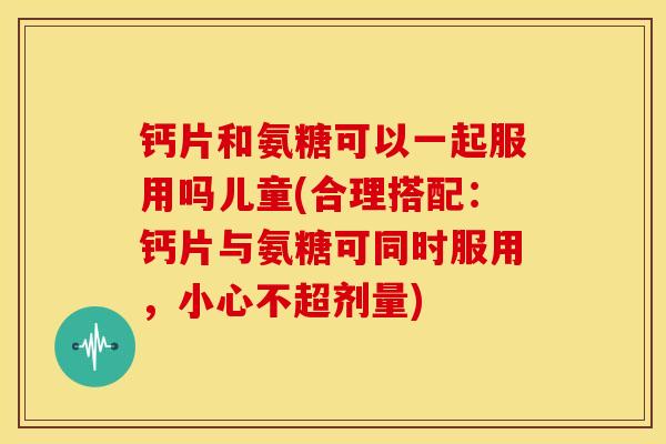 钙片和氨糖可以一起服用吗儿童(合理搭配：钙片与氨糖可同时服用，小心不超剂量)