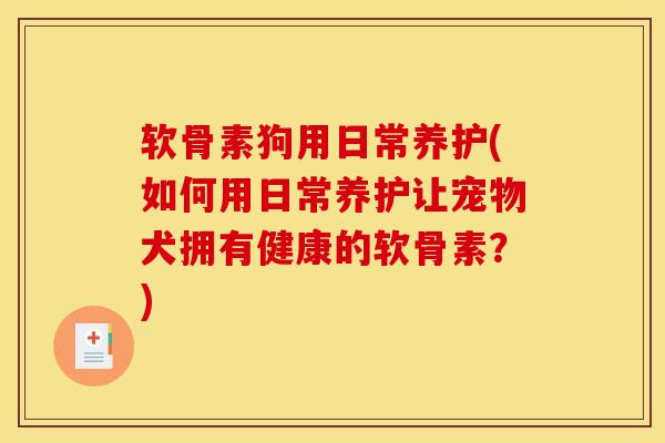 软骨素狗用日常养护(如何用日常养护让宠物犬拥有健康的软骨素？)
