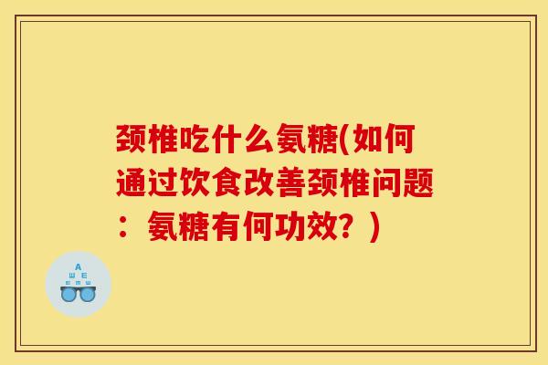 颈椎吃什么氨糖(如何通过饮食改善颈椎问题：氨糖有何功效？)
