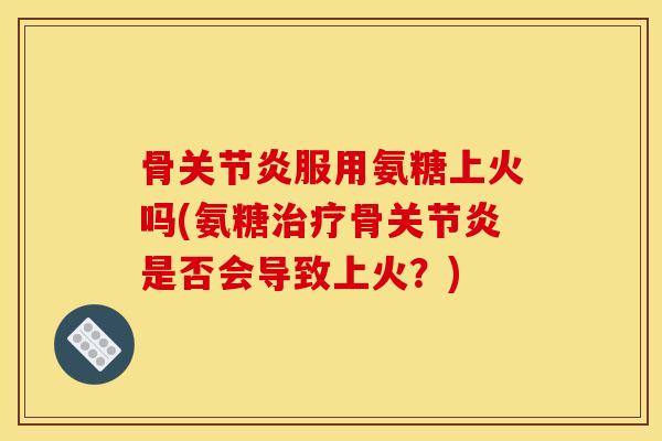 骨关节炎服用氨糖上火吗(氨糖治疗骨关节炎是否会导致上火？)