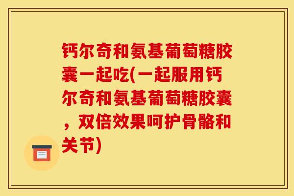 钙尔奇和氨基葡萄糖胶囊一起吃(一起服用钙尔奇和氨基葡萄糖胶囊，双倍效果呵护骨骼和关节)