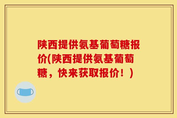 陕西提供氨基葡萄糖报价(陕西提供氨基葡萄糖，快来获取报价！)