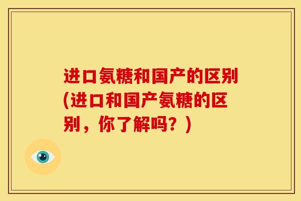 进口氨糖和国产的区别(进口和国产氨糖的区别，你了解吗？)