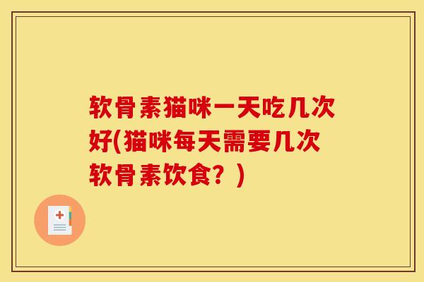 软骨素猫咪一天吃几次好(猫咪每天需要几次软骨素饮食？)