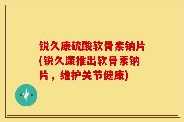 锐久康硫酸软骨素钠片(锐久康推出软骨素钠片，维护关节健康)