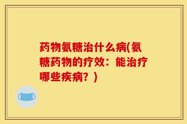 药物氨糖治什么病(氨糖药物的疗效：能治疗哪些疾病？)